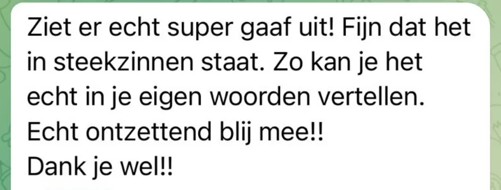 Reactie: "Ziet er echt super gaaf uit! Fijn dat het in steekzinnen staat. Zo kan je het echt in je eigen woorden vertellen. Echt ontzettend blij mee!! Dank je wel!!"