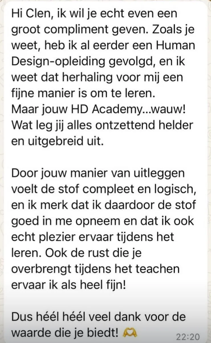 Reactie: "Hi Clen, ik wil je echt even een groot compliment geven. Zoals je weet, heb ik al eerder een Human Design-opleiding gevolgd, en ik weet dat herhaling voor mij een fijne manier is om te leren. Maar jouw HD Academy...wauw! Wat leg jij alles ontzettend helder en uitgebreid uit. Door jouw manier van uitleggen voelt de stof compleet en logisch, en ik merk dat ik daardoor de stof goed in me opneem en dat ik ook echt plezier ervaar tijdens het leren. Ook de rust die je overbrengt tijdens het teachen ervaar ik als heel fijn! Dus héél héél veel dank voor de waarde die je biedt!"