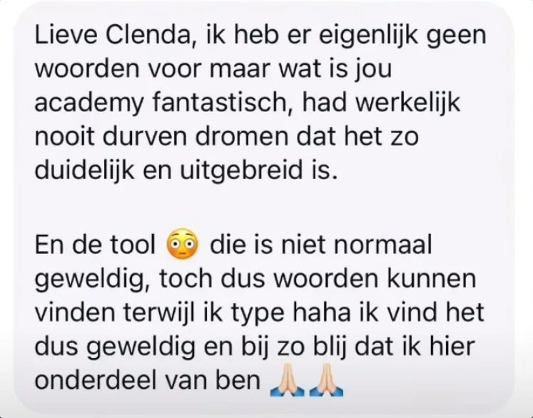 Reactie: "Lieve Clenda, ik heb er eigenlijk geen woorden voor maar wat is jou academy fantastisch, had werkelijk nooit durven dromen dat het zo duidelijk en uitgebreid is. En de tool die is niet normaal geweldig, toch dus woorden kunnen vinden terwijl ik type haha ik vind het dus geweldig en bij zo blij dat ik hier onderdeel van ben"