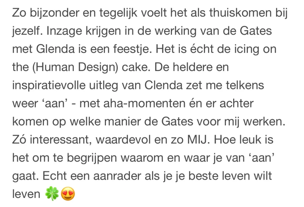 Reactie: "Zo bijzonder en tegelijk voelt het als thuiskomen bij jezelf. Inzage krijgen in de werking van de Gates met Glenda is een feestje. Het is écht de icing on the (Human Design) cake. De heldere en inspiratievolle uitleg van Clenda zet me telkens weer 'aan' - met aha-momenten én er achter komen op welke manier de Gates voor mij werken. Zó interessant, waardevol en zo MIJ. Hoe leuk is het om te begrijpen waarom en waar je van 'aan' gaat. Echt een aanrader als je je beste leven wilt leven"
