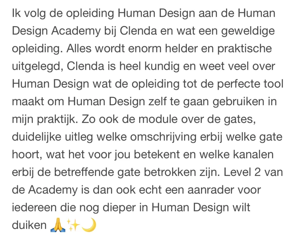 Reactie: "Ik volg de opleiding Human Design aan de Human Design Academy bij Clenda en wat een geweldige opleiding. Alles wordt enorm helder en praktische uitgelegd, Clenda is heel kundig en weet veel over Human Design wat de opleiding tot de perfecte tool maakt om Human Design zelf te gaan gebruiken in mijn praktijk. Zo ook de module over de gates, duidelijke uitleg welke omschrijving erbij welke gate hoort, wat het voor jou betekent en welke kanalen erbij de betreffende gate betrokken zijn. Level 2 van de Academy is dan ook echt een aanrader voor iedereen die nog dieper in Human Design wilt duiken"