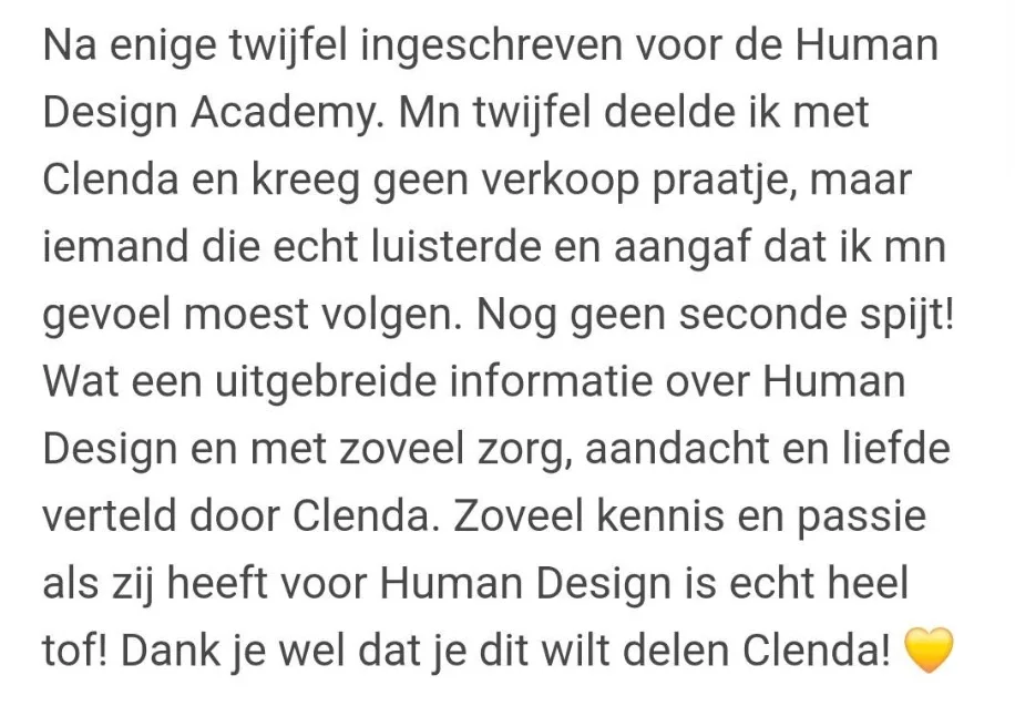Reactie: "Na enige twijfel ingeschreven voor de Human Design Academy. Mn twijfel deelde ik met Clenda en kreeg geen verkoop praatje, maar iemand die echt luisterde en aangaf dat ik mn gevoel moest volgen. Nog geen seconde spijt! Wat een uitgebreide informatie over Human Design en met zoveel zorg, aandacht en liefde verteld door Clenda. Zoveel kennis en passie als zij heeft voor Human Design is echt heel tof! Dank je wel dat je dit wilt delen Clenda!"