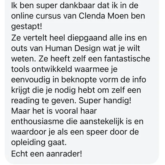 Reactie: "Ik ben super dankbaar dat ik in de online cursus van Clenda Moen ben gestapt! Ze vertelt heel diepgaand alle ins en outs van Human Design wat je wilt weten. Ze heeft zelf een fantastische tools ontwikkeld waarmee je eenvoudig in beknopte vorm de info krijgt die je nodig hebt om zelf een reading te geven. Super handig! Maar het is vooral haar enthousiasme die aanstekelijk is en waardoor je als een speer door de opleiding gaat. Echt een aanrader!"