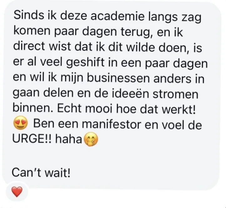Reactie: "Sinds ik deze academie langs zag komen paar dagen terug, en ik direct wist dat ik dit wilde doen, is er al veel geshift in een paar dagen en wil ik mijn businessen anders in gaan delen en de ideeën stromen binnen. Echt mooi hoe dat werkt! Ben een manifestor en voel de URGE!! haha. Can't wait!"