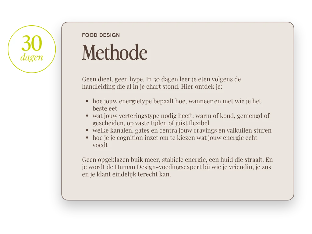 Food Design Methode, 30 dagen. Geen dieet, geen hype. In 30 dagen leer je eten volgens de handleiding die al in je chart stond. Hier ontdek je: hoe jouw energietype bepaalt hoe, wanneer en met wie je het beste eet, wat jouw verteringstype nodig heeft: warm of koud, gemengd of gescheiden, op vaste tijden of juist flexibel, welke kanalen, gates en centra jouw cravings en valkuilen sturen en hoe je je cognition inzet om te kiezen wat jouw energie echt voedt. Geen opgeblazen buik meer, stabiele energie, een huid die straalt. En je wordt de Human Design-voedingsexpert bij wie je vriendin, je zus en je klant eindelijk terecht kan.